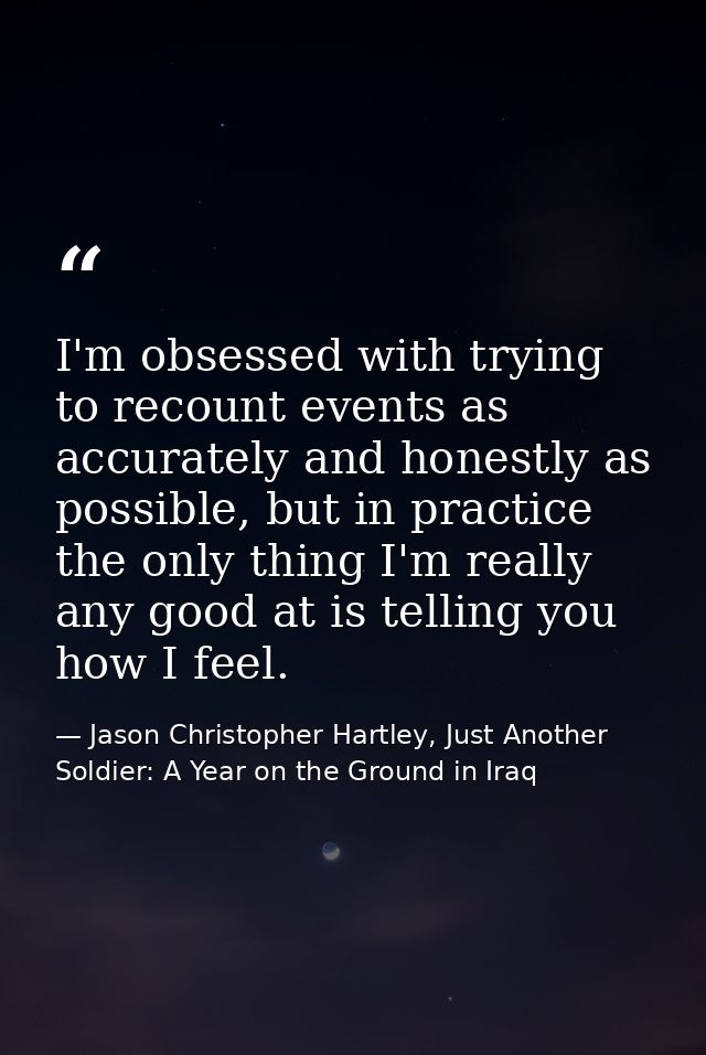 I'm obsessed with trying to recount events as accurately and honestly as possible, but in practice the only thing I'm re — Jason Christopher Hartley, Just Another Soldier: A Year on the Ground in Iraq