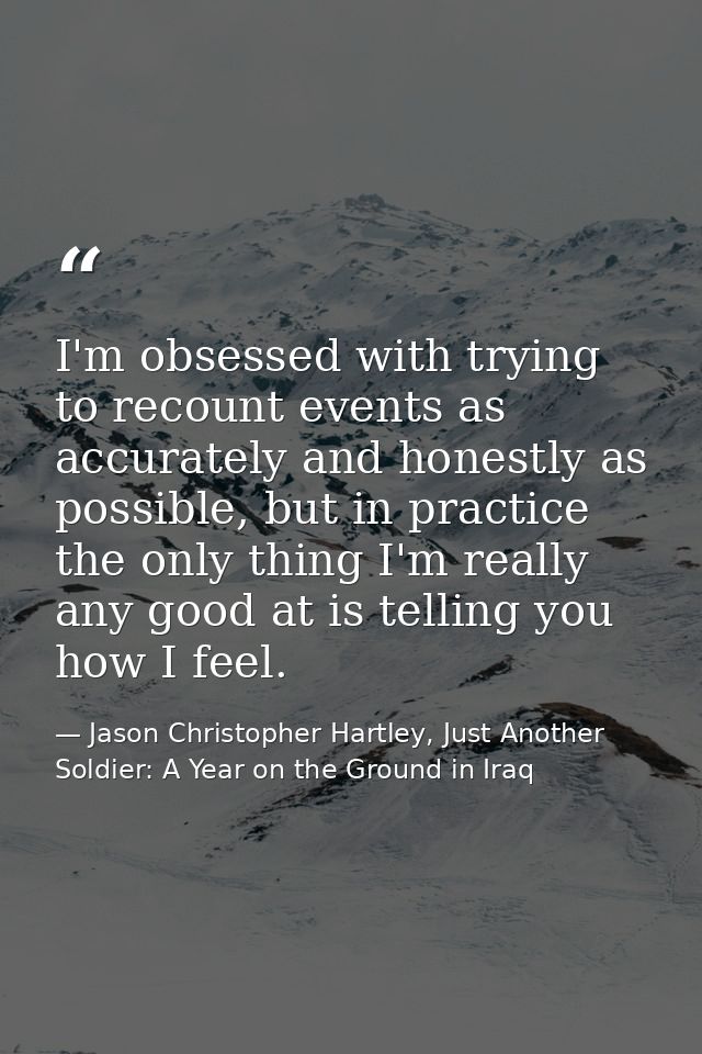 I'm obsessed with trying to recount events as accurately and honestly as possible, but in practice the only thing I'm re — Jason Christopher Hartley, Just Another Soldier: A Year on the Ground in Iraq