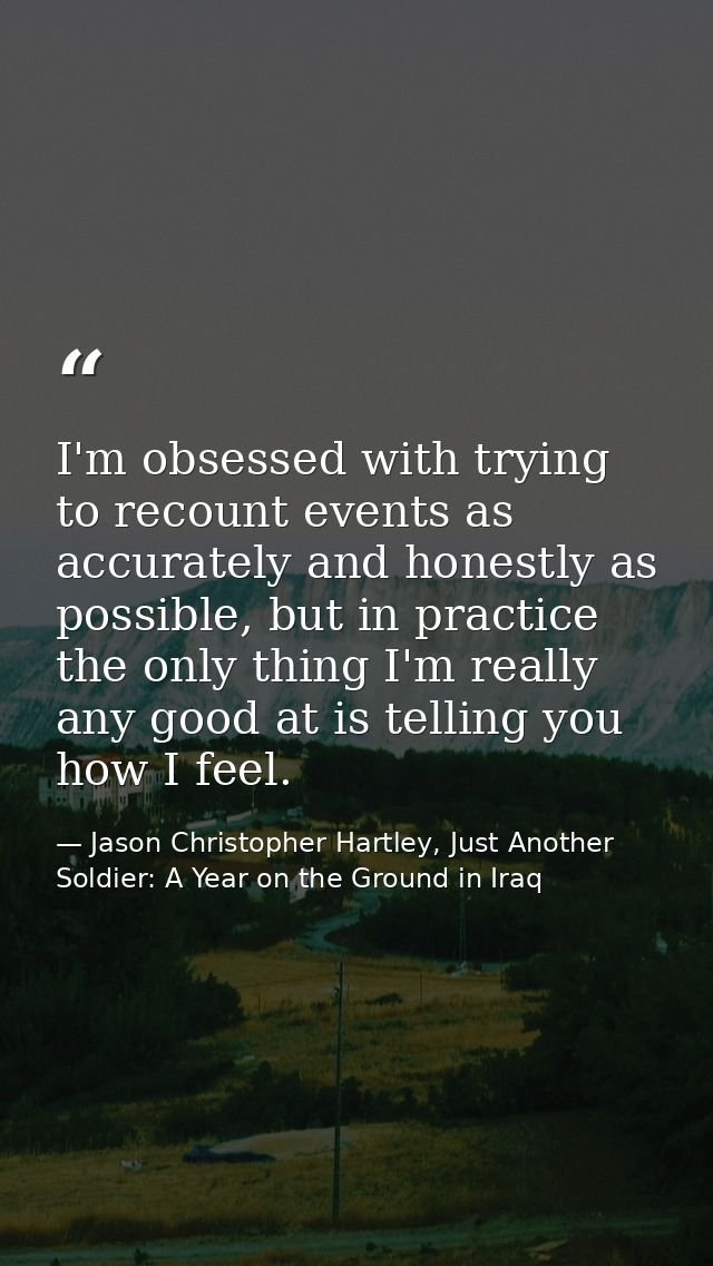 I'm obsessed with trying to recount events as accurately and honestly as possible, but in practice the only thing I'm re — Jason Christopher Hartley, Just Another Soldier: A Year on the Ground in Iraq