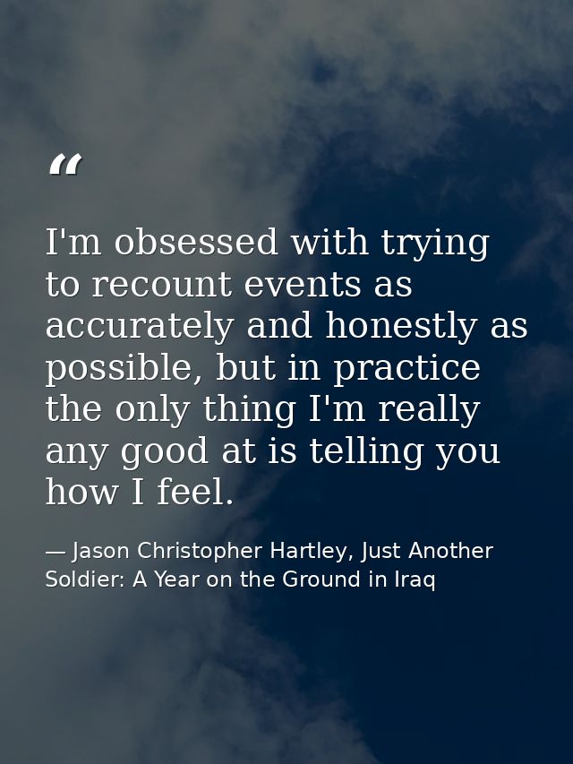I'm obsessed with trying to recount events as accurately and honestly as possible, but in practice the only thing I'm re — Jason Christopher Hartley, Just Another Soldier: A Year on the Ground in Iraq
