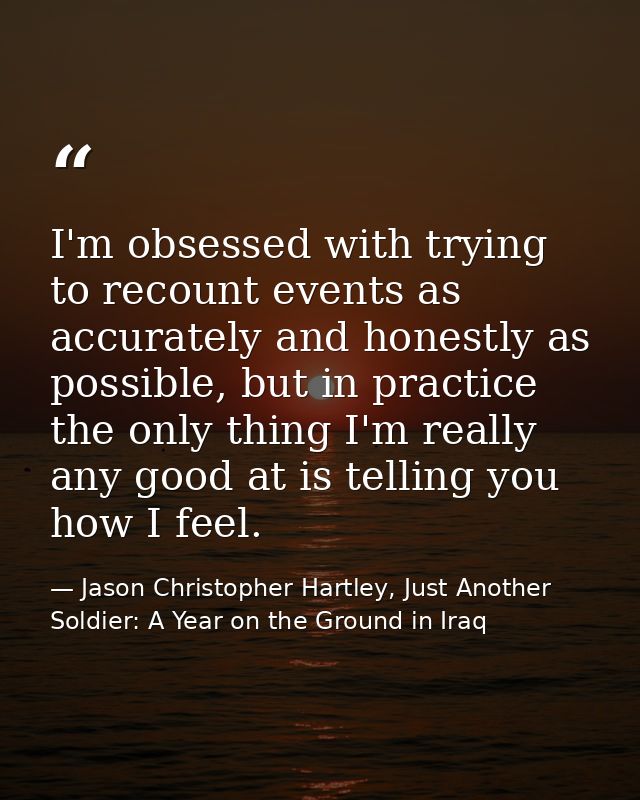 I'm obsessed with trying to recount events as accurately and honestly as possible, but in practice the only thing I'm re — Jason Christopher Hartley, Just Another Soldier: A Year on the Ground in Iraq