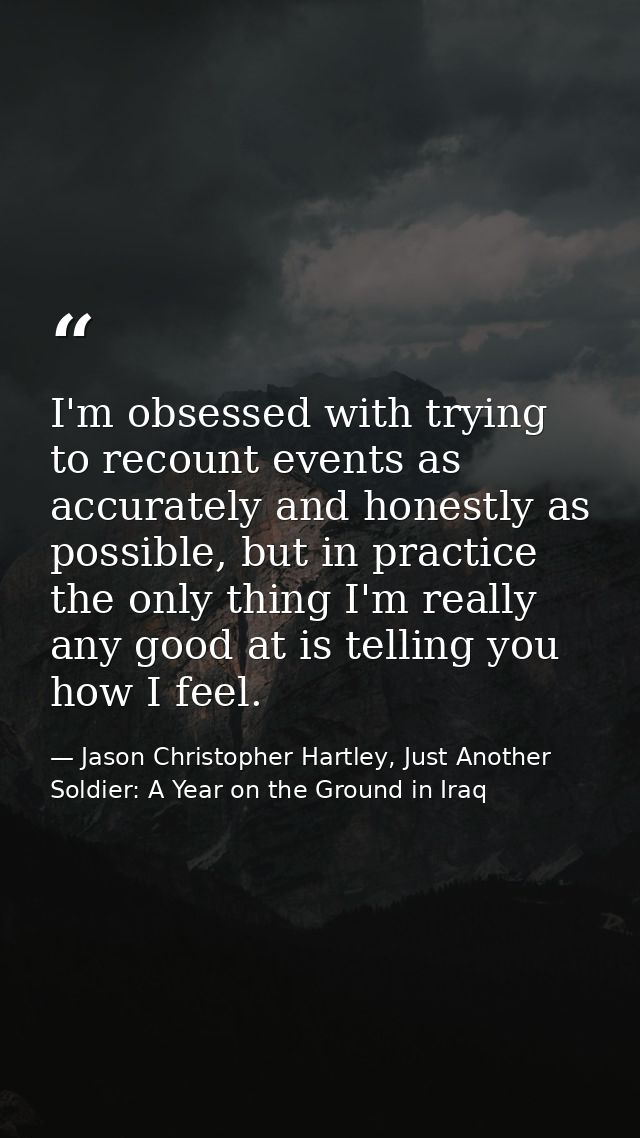 I'm obsessed with trying to recount events as accurately and honestly as possible, but in practice the only thing I'm re — Jason Christopher Hartley, Just Another Soldier: A Year on the Ground in Iraq
