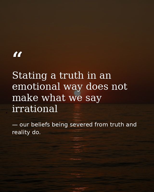 Stating a truth in an emotional way does not make what we say irrational — our beliefs being severed from truth and reality do.