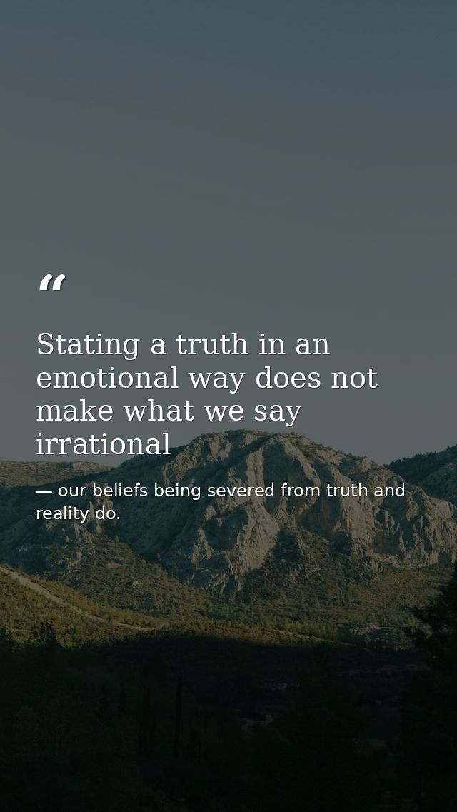 Stating a truth in an emotional way does not make what we say irrational — our beliefs being severed from truth and reality do.
