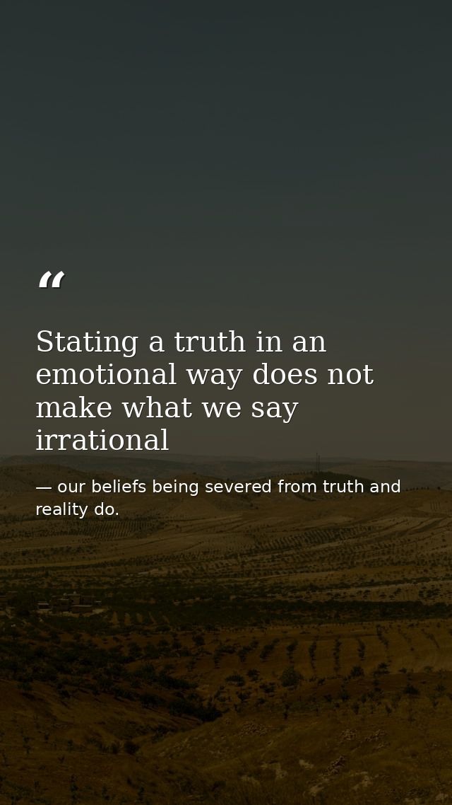 Stating a truth in an emotional way does not make what we say irrational — our beliefs being severed from truth and reality do.
