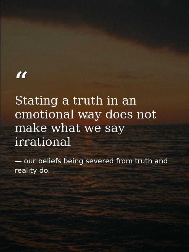 Stating a truth in an emotional way does not make what we say irrational — our beliefs being severed from truth and reality do.