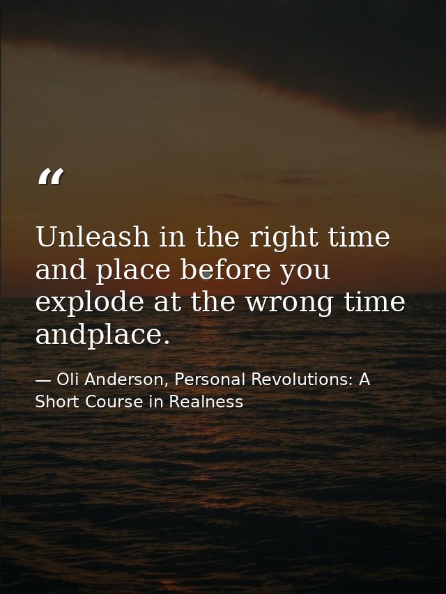 Unleash in the right time and place before you explode at the wrong time andplace. — Oli Anderson, Personal Revolutions: A Short Course in Realness