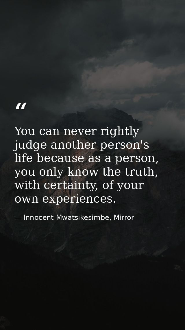 You can never rightly judge another person's life because as a person, you only know the truth, with certainty, of your  — Innocent Mwatsikesimbe, Mirror