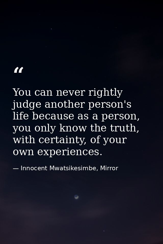 You can never rightly judge another person's life because as a person, you only know the truth, with certainty, of your  — Innocent Mwatsikesimbe, Mirror