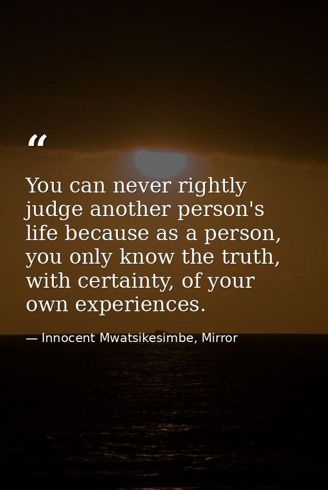 You can never rightly judge another person's life because as a person, you only know the truth, with certainty, of your  — Innocent Mwatsikesimbe, Mirror