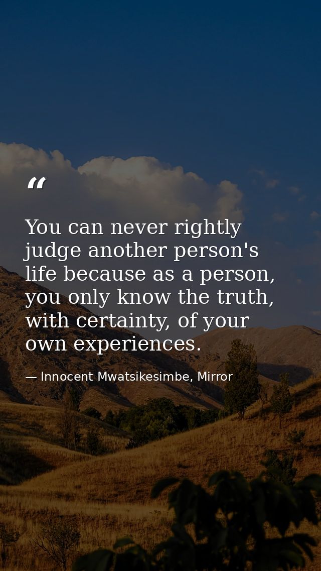 You can never rightly judge another person's life because as a person, you only know the truth, with certainty, of your  — Innocent Mwatsikesimbe, Mirror