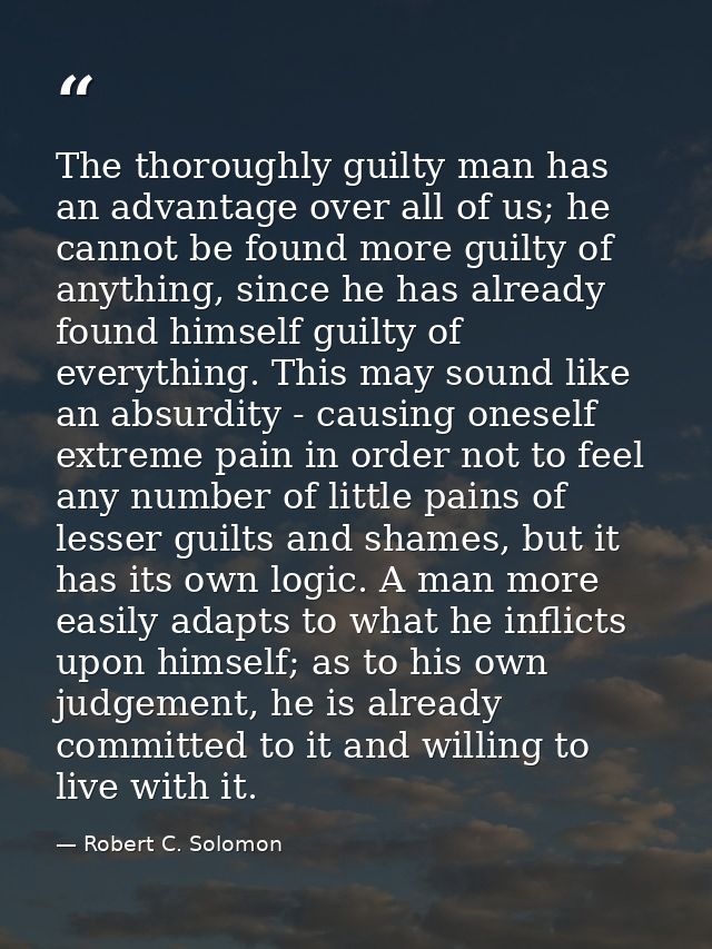 The thoroughly guilty man has an advantage over all of us; he cannot be found more guilty of anything, since he has alre — Robert C. Solomon