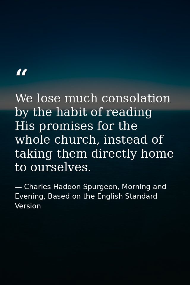 We lose much consolation by the habit of reading His promises for the whole church, instead of taking them directly home — Charles Haddon Spurgeon, Morning and Evening, Based on the English Standard Version