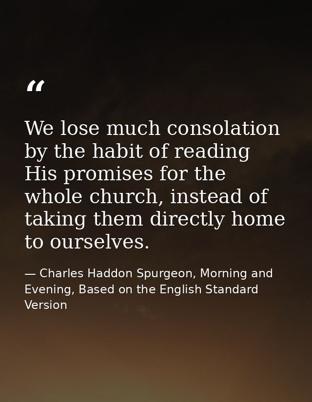 We lose much consolation by the habit of reading His promises for the whole church, instead of taking them directly home — Charles Haddon Spurgeon, Morning and Evening, Based on the English Standard Version