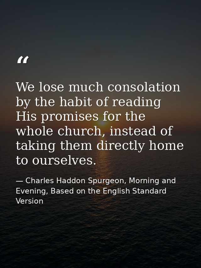 We lose much consolation by the habit of reading His promises for the whole church, instead of taking them directly home — Charles Haddon Spurgeon, Morning and Evening, Based on the English Standard Version