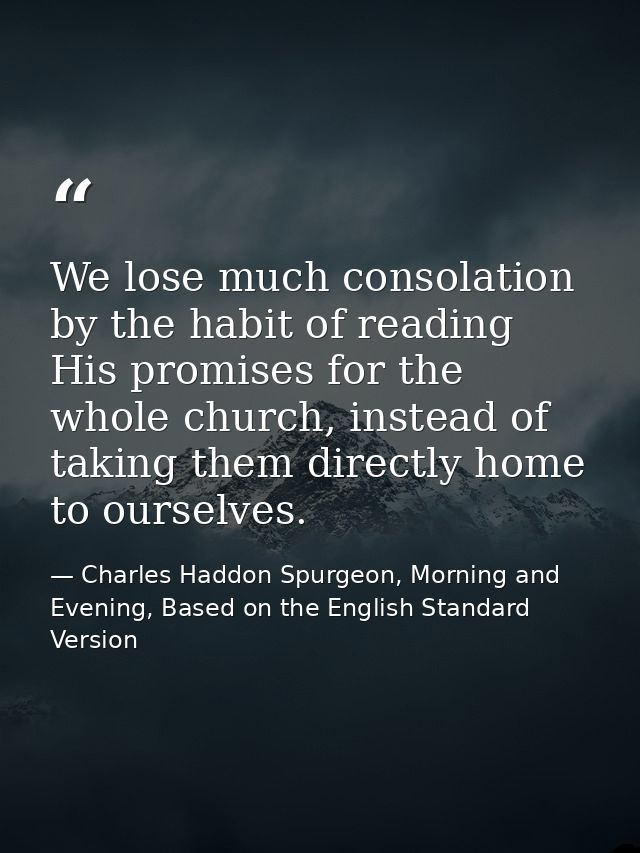 We lose much consolation by the habit of reading His promises for the whole church, instead of taking them directly home — Charles Haddon Spurgeon, Morning and Evening, Based on the English Standard Version
