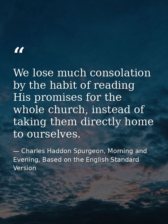 We lose much consolation by the habit of reading His promises for the whole church, instead of taking them directly home — Charles Haddon Spurgeon, Morning and Evening, Based on the English Standard Version