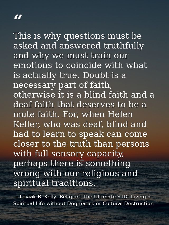 This is why questions must be asked and answered truthfully and why we must train our emotions to coincide with what is  — Leviak B. Kelly, Religion: The Ultimate STD: Living a Spiritual Life without Dogmatics or Cultural Destruction