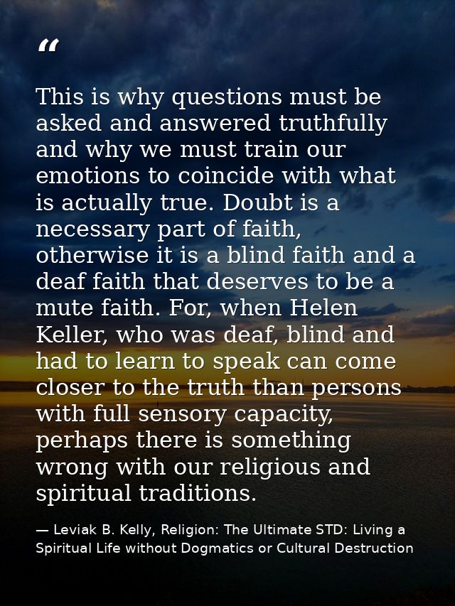This is why questions must be asked and answered truthfully and why we must train our emotions to coincide with what is  — Leviak B. Kelly, Religion: The Ultimate STD: Living a Spiritual Life without Dogmatics or Cultural Destruction
