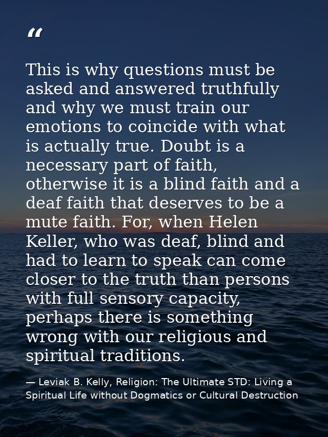 This is why questions must be asked and answered truthfully and why we must train our emotions to coincide with what is  — Leviak B. Kelly, Religion: The Ultimate STD: Living a Spiritual Life without Dogmatics or Cultural Destruction