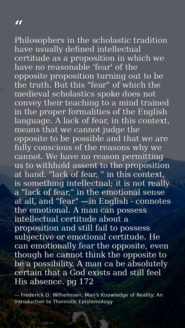 Philosophers in the scholastic tradition have usually defined intellectual certitude as a proposition in which we have n — Frederick D. Wilhelmsen, Man's Knowledge of Reality: An Introduction to Thomistic Epistemology