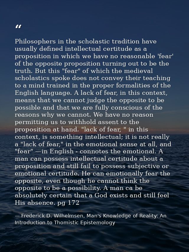 Philosophers in the scholastic tradition have usually defined intellectual certitude as a proposition in which we have n — Frederick D. Wilhelmsen, Man's Knowledge of Reality: An Introduction to Thomistic Epistemology