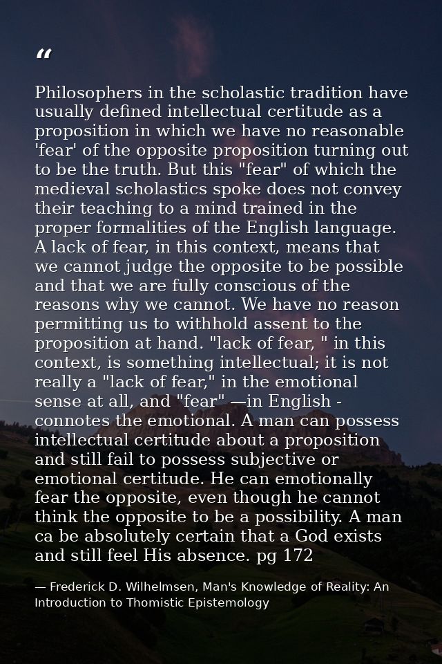 Philosophers in the scholastic tradition have usually defined intellectual certitude as a proposition in which we have n — Frederick D. Wilhelmsen, Man's Knowledge of Reality: An Introduction to Thomistic Epistemology