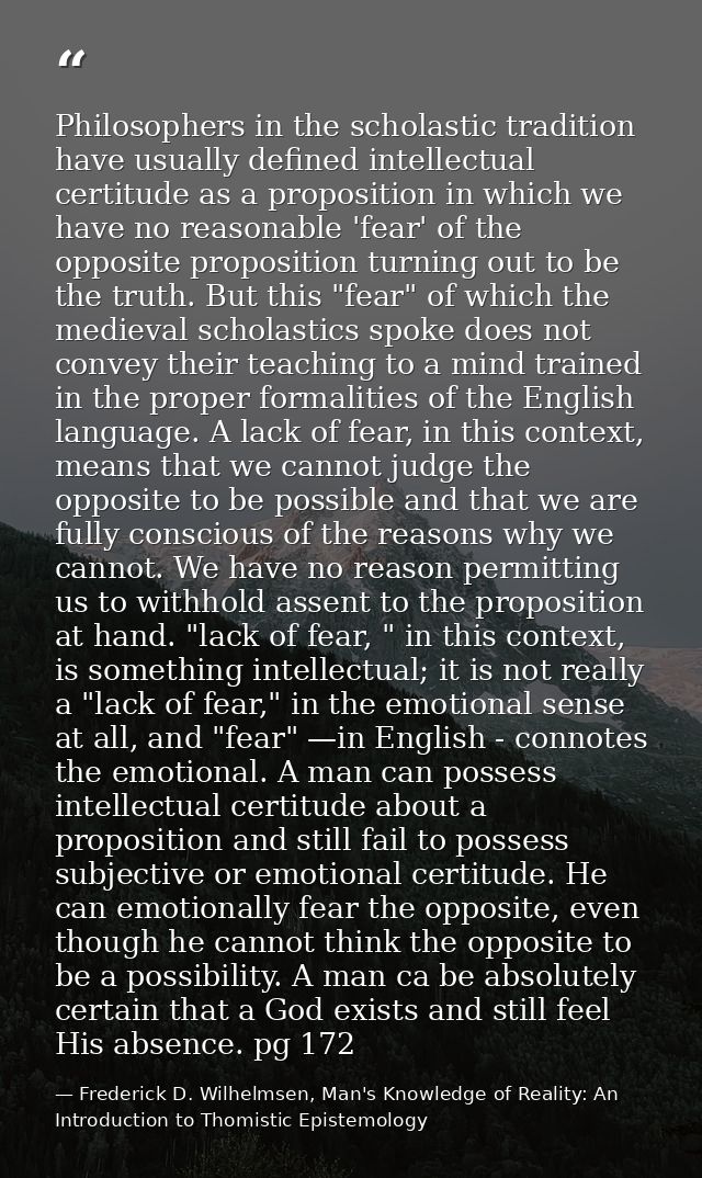 Philosophers in the scholastic tradition have usually defined intellectual certitude as a proposition in which we have n — Frederick D. Wilhelmsen, Man's Knowledge of Reality: An Introduction to Thomistic Epistemology