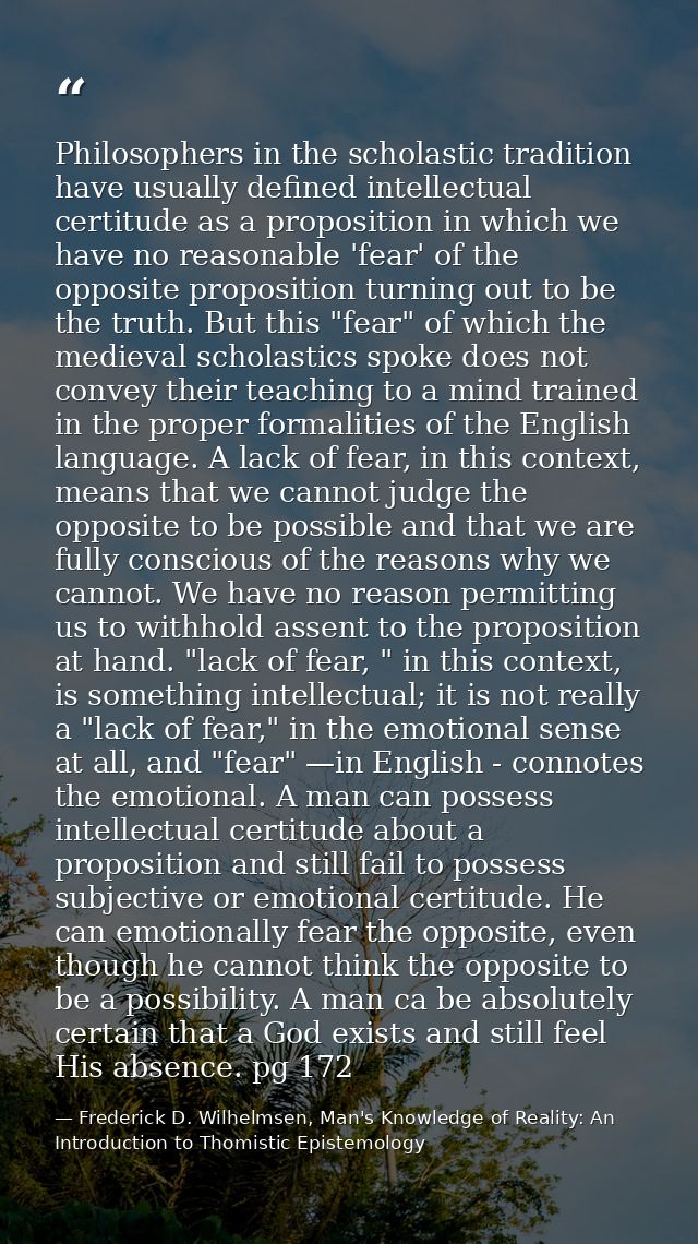 Philosophers in the scholastic tradition have usually defined intellectual certitude as a proposition in which we have n — Frederick D. Wilhelmsen, Man's Knowledge of Reality: An Introduction to Thomistic Epistemology