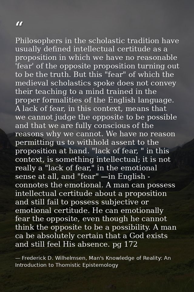 Philosophers in the scholastic tradition have usually defined intellectual certitude as a proposition in which we have n — Frederick D. Wilhelmsen, Man's Knowledge of Reality: An Introduction to Thomistic Epistemology