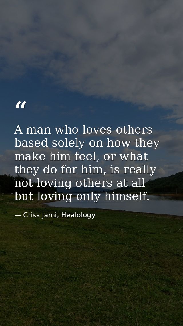 A man who loves others based solely on how they make him feel, or what they do for him, is really not loving others at a — Criss Jami, Healology