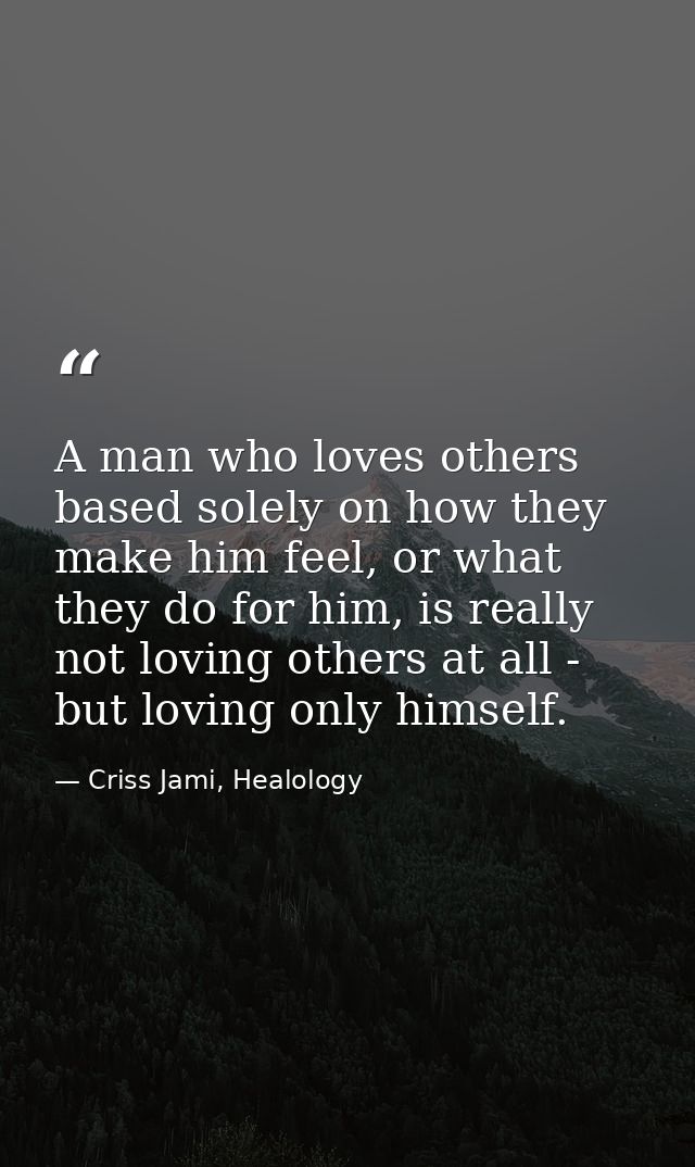 A man who loves others based solely on how they make him feel, or what they do for him, is really not loving others at a — Criss Jami, Healology