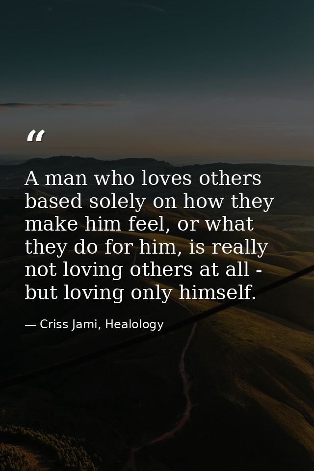 A man who loves others based solely on how they make him feel, or what they do for him, is really not loving others at a — Criss Jami, Healology