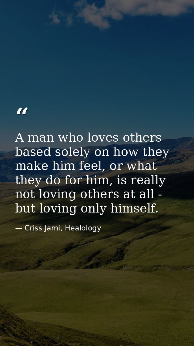 A man who loves others based solely on how they make him feel, or what they do for him, is really not loving others at a — Criss Jami, Healology