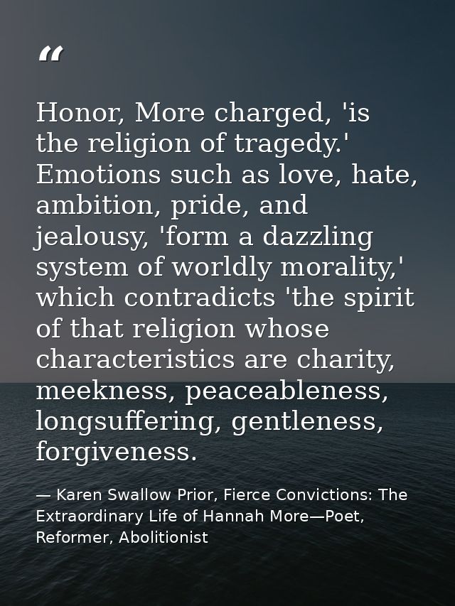 Honor, More charged, 'is the religion of tragedy.' Emotions such as love, hate, ambition, pride, and jealousy, 'form a d — Karen Swallow Prior, Fierce Convictions: The Extraordinary Life of Hannah More—Poet, Reformer, Abolitionist