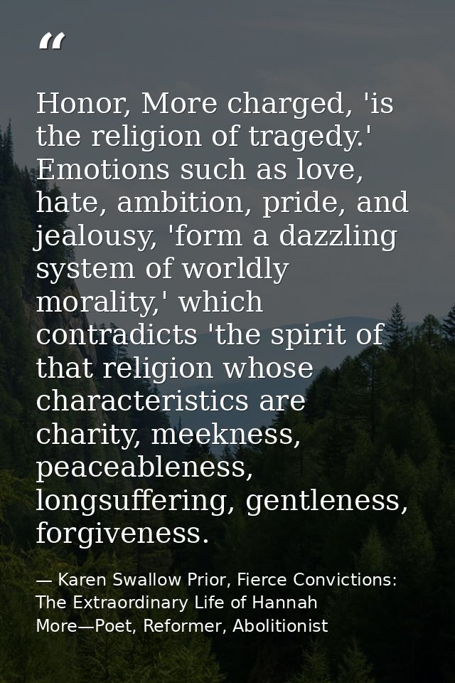Honor, More charged, 'is the religion of tragedy.' Emotions such as love, hate, ambition, pride, and jealousy, 'form a d — Karen Swallow Prior, Fierce Convictions: The Extraordinary Life of Hannah More—Poet, Reformer, Abolitionist