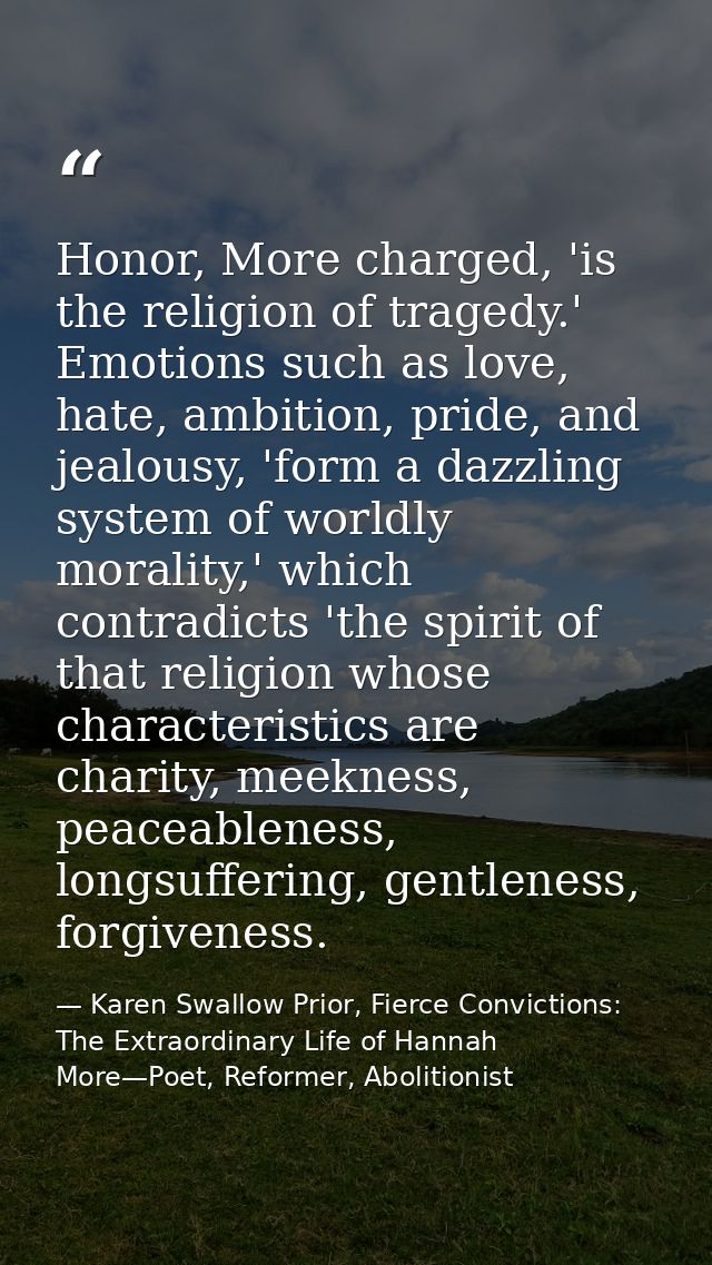 Honor, More charged, 'is the religion of tragedy.' Emotions such as love, hate, ambition, pride, and jealousy, 'form a d — Karen Swallow Prior, Fierce Convictions: The Extraordinary Life of Hannah More—Poet, Reformer, Abolitionist