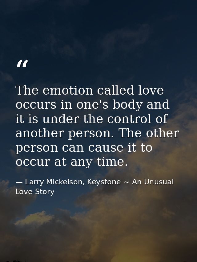 The emotion called love occurs in one's body and it is under the control of another person. The other person can cause i — Larry Mickelson, Keystone ~ An Unusual Love Story