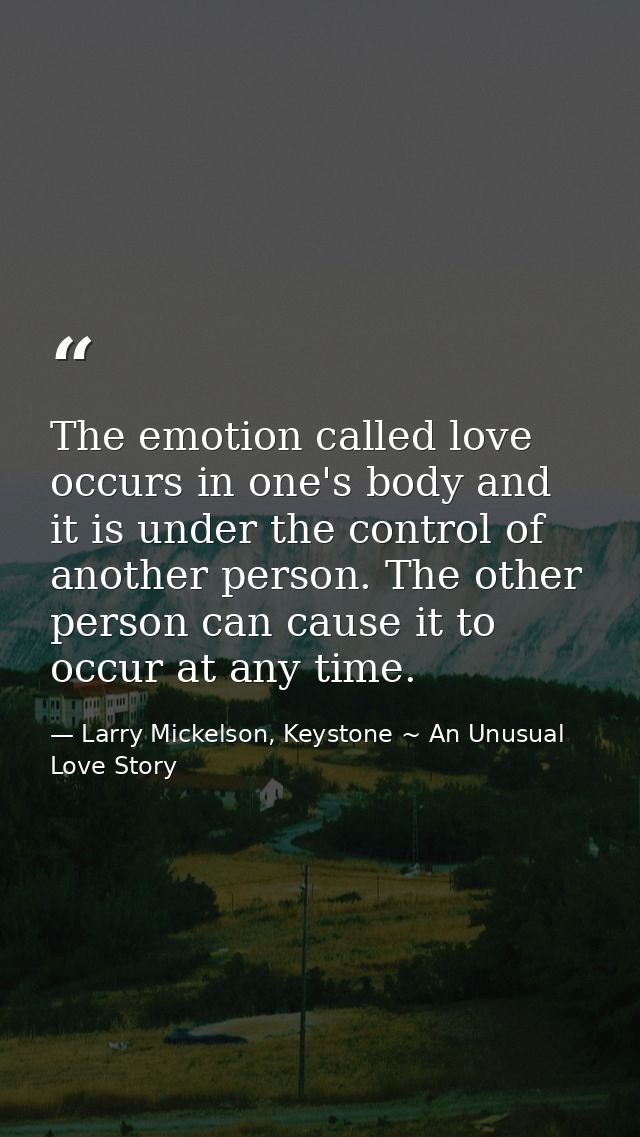 The emotion called love occurs in one's body and it is under the control of another person. The other person can cause i — Larry Mickelson, Keystone ~ An Unusual Love Story