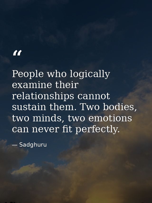 People who logically examine their relationships cannot sustain them. Two bodies, two minds, two emotions can never fit  — Sadghuru