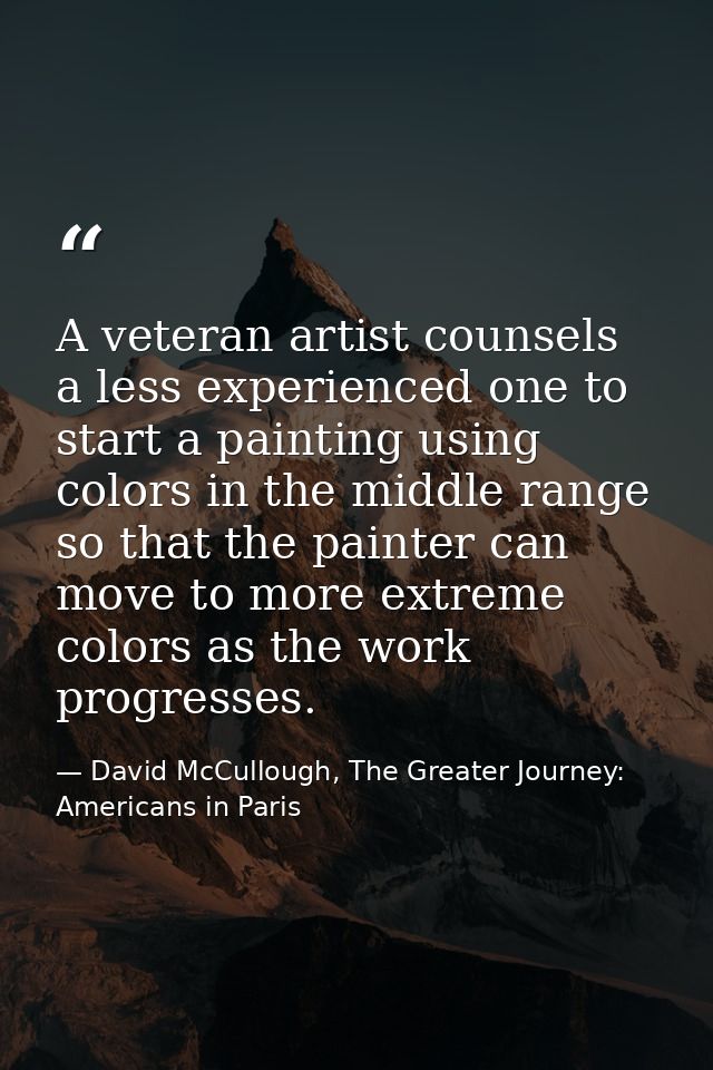 A veteran artist counsels a less experienced one to start a painting using colors in the middle range so that the painte — David McCullough, The Greater Journey: Americans in Paris