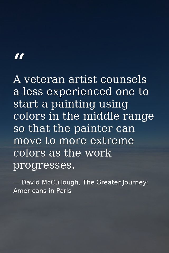 A veteran artist counsels a less experienced one to start a painting using colors in the middle range so that the painte — David McCullough, The Greater Journey: Americans in Paris
