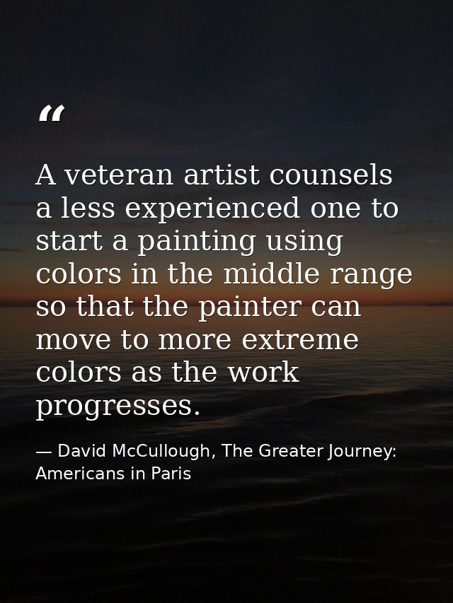 A veteran artist counsels a less experienced one to start a painting using colors in the middle range so that the painte — David McCullough, The Greater Journey: Americans in Paris