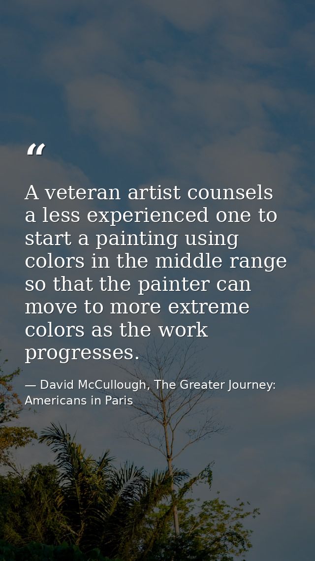 A veteran artist counsels a less experienced one to start a painting using colors in the middle range so that the painte — David McCullough, The Greater Journey: Americans in Paris