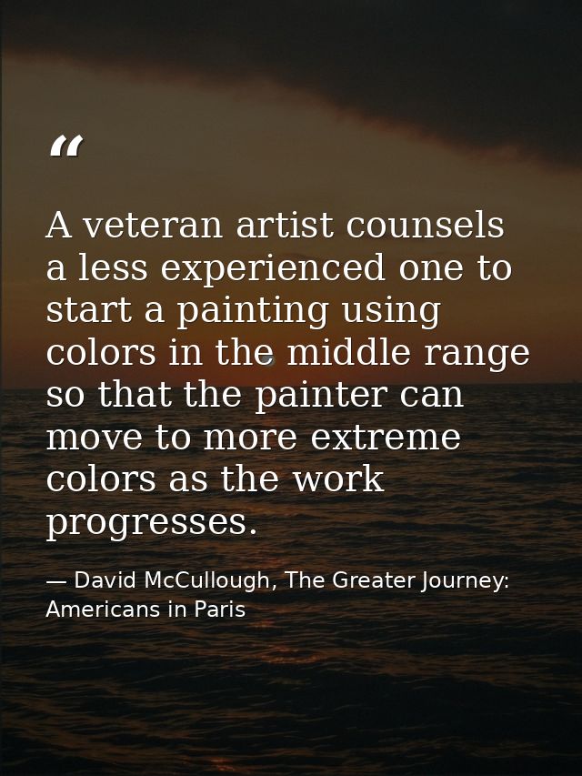 A veteran artist counsels a less experienced one to start a painting using colors in the middle range so that the painte — David McCullough, The Greater Journey: Americans in Paris