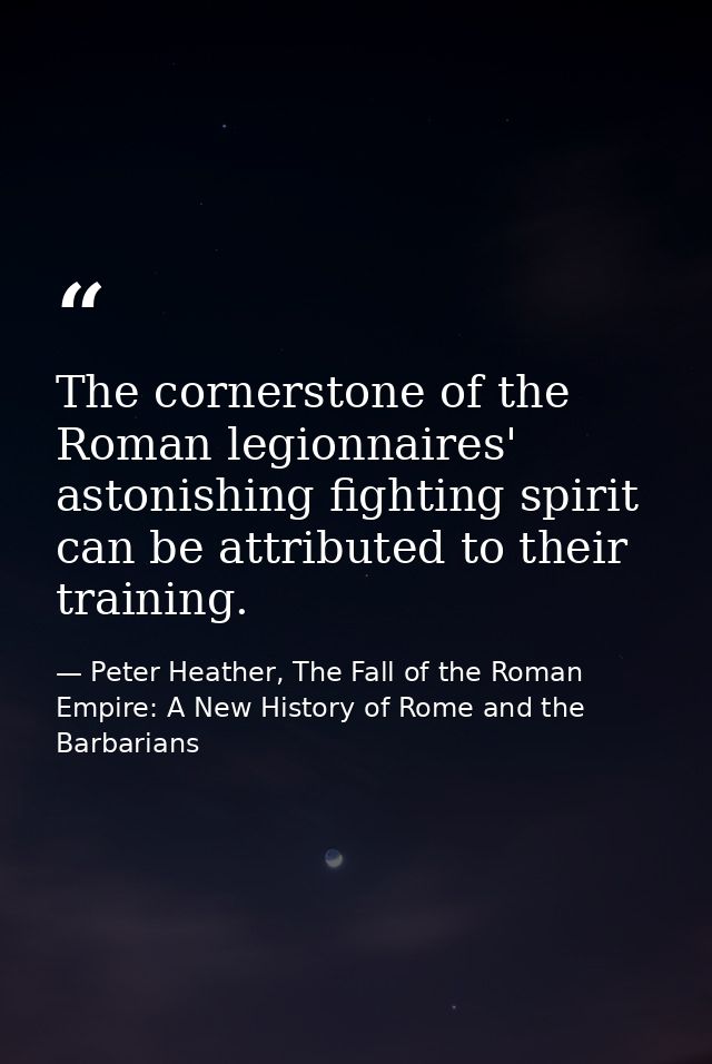The cornerstone of the Roman legionnaires' astonishing fighting spirit can be attributed to their training. — Peter Heather, The Fall of the Roman Empire: A New History of Rome and the Barbarians