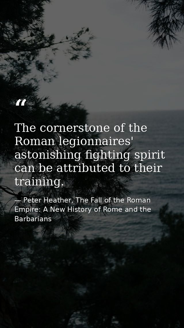 The cornerstone of the Roman legionnaires' astonishing fighting spirit can be attributed to their training. — Peter Heather, The Fall of the Roman Empire: A New History of Rome and the Barbarians