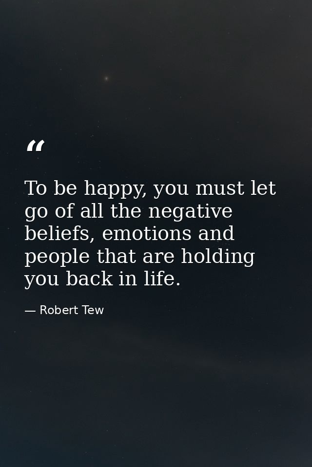 To be happy, you must let go of all the negative beliefs, emotions and people that are holding you back in life. — Robert Tew