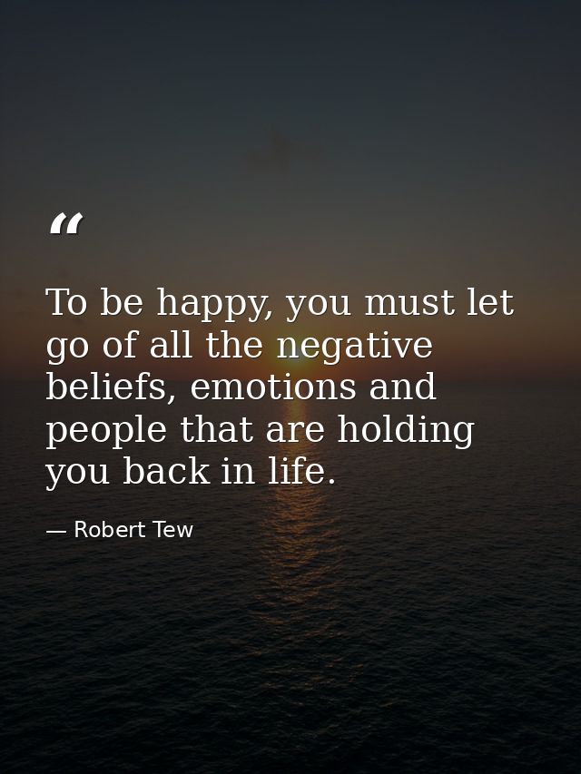 To be happy, you must let go of all the negative beliefs, emotions and people that are holding you back in life. — Robert Tew