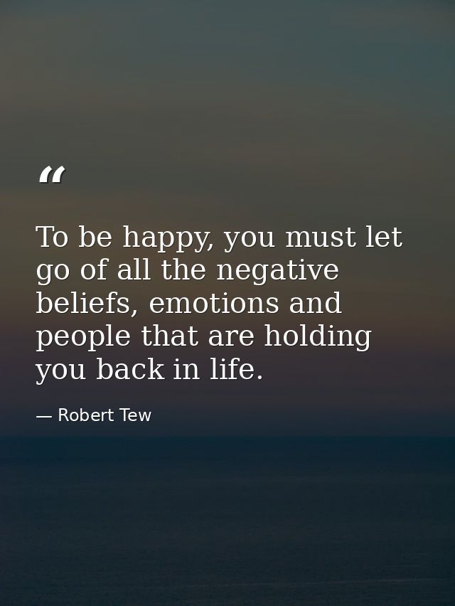 To be happy, you must let go of all the negative beliefs, emotions and people that are holding you back in life. — Robert Tew